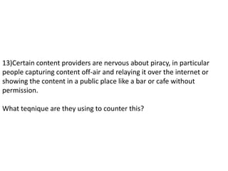 13)Certain content providers are nervous about piracy, in particular
people capturing content off-air and relaying it over the internet or
showing the content in a public place like a bar or cafe without
permission.
What teqnique are they using to counter this?
 
