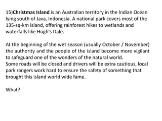 15)Christmas Island is an Australian territory in the Indian Ocean
lying south of Java, Indonesia. A national park covers most of the
135-sq-km island, offering rainforest hikes to wetlands and
waterfalls like Hugh's Dale.
At the beginning of the wet season (usually October / November)
the authority and the people of the island become more vigilant
to safeguard one of the wonders of the natural world.
Some roads will be closed and drivers will be extra cautious, local
park rangers work hard to ensure the safety of something that
brought this island world wide fame.
What?
 
