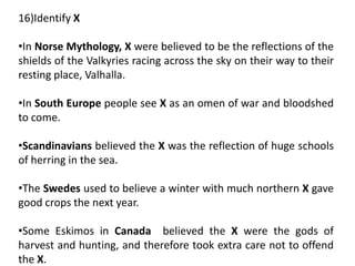 16)Identify X
•In Norse Mythology, X were believed to be the reflections of the
shields of the Valkyries racing across the sky on their way to their
resting place, Valhalla.
•In South Europe people see X as an omen of war and bloodshed
to come.
•Scandinavians believed the X was the reflection of huge schools
of herring in the sea.
•The Swedes used to believe a winter with much northern X gave
good crops the next year.
•Some Eskimos in Canada believed the X were the gods of
harvest and hunting, and therefore took extra care not to offend
the X.
 
