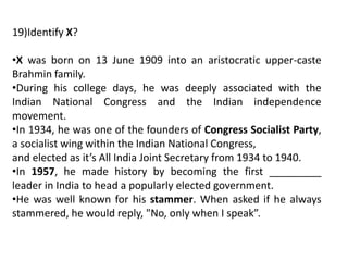 19)Identify X?
•X was born on 13 June 1909 into an aristocratic upper-caste
Brahmin family.
•During his college days, he was deeply associated with the
Indian National Congress and the Indian independence
movement.
•In 1934, he was one of the founders of Congress Socialist Party,
a socialist wing within the Indian National Congress,
and elected as it’s All India Joint Secretary from 1934 to 1940.
•In 1957, he made history by becoming the first _________
leader in India to head a popularly elected government.
•He was well known for his stammer. When asked if he always
stammered, he would reply, "No, only when I speak”.
 