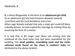 20)Identify X
X, is Shree Bhagavathy in the form of an adolescent girl child.
As an adolescent girl she had immense devotion towards
Lord Shiva and the Lord decided to marry her.
When sage Narada realized that only a virgin girl could kill Bana,
a deadly demon, he interrupted the marriage by tricking Shiva by
assuming the form of a rooster.
It is said that in X's anger over Shiva not arriving that she
scattered all the food items that had been assembled for the
wedding. The small pebbles, resembling sand, and the multi-
coloured sands found on the shore in southern India are
attributed to the above incident.
 