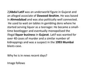 2)Abdul Latif was an underworld figure in Gujarat and
an alleged associate of Dawood Ibrahim. He was based
in Ahmedabad and was also politically well connected.
He used to wait on tables in gambling dens where he
started serving liquor as a teenager. He became a small-
time bootlegger and eventually monopolised the
illegal liquor business in Gujarat. Latif was wanted for
over 40 cases of murder and a similar number of
kidnappings and was a suspect in the 1993 Mumbai
blasts case.
Why he is in news recent days?
Image follows
 