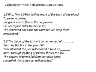 1.)“PAU, NAY, LORON will be more of fire than of the blood,
To swim in praise,
the great one to flee to the confluence.
He will refuse entry to the Piuses,
The depraved ones and the Durance will keep them
imprisoned.”
2.)“The blood of the just will be demanded of ______,
Burnt by the fire in the year 66″
“The blood of the just will commit a fault at ______,
burnt through lighting of twenty threes the six:
The ancient lady will fall from her high place,
several of the same sect will be killed.”
24)Decipher these 2 Nostrdamus predictions
 