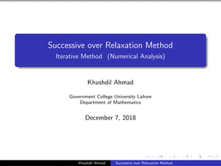 Successive over Relaxation Method
Iterative Method (Numerical Analysis)
Khushdil Ahmad
Government College University Lahore
Department of Mathematics
December 7, 2018
Khushdil Ahmad Successive over Relaxation Method
 