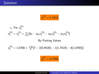Solution:
x
(2)
2 = 1.7519
∗3 For x
(2)
3
x
(2)
3 = x
(1)
3 + w
a33
[b3 − a31x
(2)
1 − a32x
(3)
2 − a33x
(1)
3 ]
By Putting Values
x
(2)
3 = 1.0780 + 1.45
4 [7 − 2(0.9528) − 1(1.7519) − 4(1.0780)]
x
(2)
3 = 0.7266
Khushdil Ahmad Successive over Relaxation Method
 