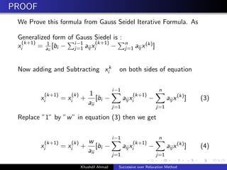 PROOF
We Prove this formula from Gauss Seidel Iterative Formula. As
Generalized form of Gauss Siedel is :
x
(k+1)
i = 1
aii
[bi − i−1
j=1 aij x
(k+1)
i − n
j=1 aij x(k)]
Now adding and Subtracting xk
i on both sides of equation
x
(k+1)
i = x
(k)
i +
1
aii
[bi −
i−1
j=1
aij x
(k+1)
i −
n
j=1
aij x(k)
] (3)
Replace ”1” by ”w” in equation (3) then we get
x
(k+1)
i = x
(k)
i +
w
aii
[bi −
i−1
j=1
aij x
(k+1)
i −
n
j=1
aij x(k)
] (4)
Khushdil Ahmad Successive over Relaxation Method
 