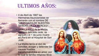 ULTIMOS AÑOS:
• 4 de Abril de 1887 las
Hermanas Asuncionistas se
llamarán con el nombre DE
“HERMANAS DE NUESTRA
SEÑORA DE LA MERCED”.
• 1896 La salud de la Madre,
siempre delicada cede, se
agrava y el 1 de junio muere
en París en el Hospital de San
José.
• La Madre tenía el don de
conciliar, acoger y defender las
causas hostiles
transformándolos en amor, por
lo cual la familia religiosa lleva
 