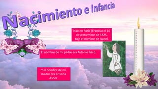 Nací en París (Francia) el 16
de septiembre de 1825,
bajo el nombre de Isabel.
Y el nombre de mi
madre era Cristina
Asher.
El nombre de mi padre era Antonio Bacq.
 