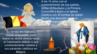 Su familia era luterana,
debido a su padre, pero
Isabel se sentía atraída hacia
el Catolicismo debido a que
constantemente visitaba a
sus parientes católicos en
Bélgica.
A los 14 años con el
consentimiento de sus padres,
recibe el Bautismo y la Primera
Comunión y entra a la Iglesia
Católica con el nombre de Isabel.
Siente una devoción hacia la
Virgen Inmaculada.
 