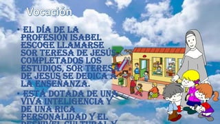• El día de la
profesión Isabel
escoge llamarse
Sor Teresa de Jesús.
Completados los
estudios, Sor Teresa
de Jesús se dedica a
la enseñanza.
• Está dotada de una
viva inteligencia y
de una rica
personalidad y el
 