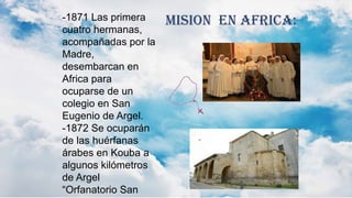 -1871 Las primera
cuatro hermanas,
acompañadas por la
Madre,
desembarcan en
Africa para
ocuparse de un
colegio en San
Eugenio de Argel.
-1872 Se ocuparán
de las huérfanas
árabes en Kouba a
algunos kilómetros
de Argel
“Orfanatorio San
MISION EN AFRICA:
 