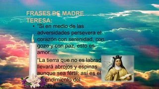 • “Si en medio de las
adversidades persevera el
corazón con serenidad, con
gozo y con paz, esto es
amor....”
• “La tierra que no es labrada
llevará abrojos y espinas
aunque sea fértil; así es el
entendimiento del
hombre...”
FRASES DE MADRE
TERESA:
 