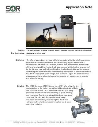 Application Note
Product
The Application
Solution
14685 West 105th Street, Lenexa, Kansas 66215 | 913-888-2630 | Fax 913-888-0767 | SORInc.com
Challenge
1400 Series Control Valve, 1600 Series Liquid Level Controller
Separator Control
The 1400 Series and 1600 Series from SOR offer a high level of
customization in the factory as well as field customization. Both
the 1400 Series and 1600 Series offer the ability to swap
pilots and trim to convert from throttling to quick opening
and vice versa. This field configurability allows operators
to replace the trim and pilots as well as ensuring
that operators are always maximizing the life of their
instruments. In a highly competitive market, we all know
every little bit helps!
The oil and gas industry is required to be particularly flexible with their process
controls due to the unpredictable and often changing process variables
encountered in the field. For example, when a new well is drilled, the majority
of the oil produced from that well will be produced within the first two years of
its life. When a new well is brought online, the level controller and dump valve
controlling the liquid level in its separator may be required to continually remove
liquid level since production is high. But, as the well ages, the production will
decrease and the level controller and dump valve will be required to operate
much less frequently.
 