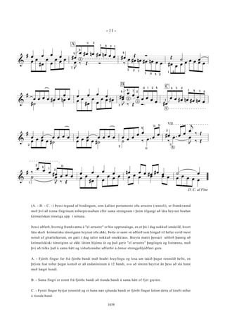 &
# œ œ œ
œ #œ
œ #œ nœ #œ nœ œ œ #œ
Œ Ó
Œ
˙ œ
œ
œ
#œ
œ
œ
œ
œ
œ
œ
J
‰ Œ Ó ‰
œ #œ nœ #œ nœ œ œ #œ
œ
œ
œ
œ œ œ œ
4
4
3
2
3 2
1 4 3 1
4
3 2 1
1 0 4 2
1 2
A
&
#
œ œ œ œ #œ œ
œ
œ
œ œ œ
œ #œ
œ
œ
œ
œ œ
œ
œ
#œ
œ œ #œ nœ #œ nœ œ
#˙
œ nœ œ
œ
#œ
œ
œ
œ œ #œ œ
J ‰ Œ Ó
4
4
3
1 2
0 1 2 4
2
3
B C
1
4 3 2
2
1 4 3
4
&
#
œ œ œ œ œ œ œ œ œ œ œ œ œ
œ
œ
œ
œ
œ
œ #œ œ
œ
œ
j
‰ Œ
œ
œ œ œ #˙ œ
œ œ œ #˙ ˙ ‰
œ .
‰
œ . œ
J
‰ Œ
2
4
0
0 0
2
3
VII
4
2
&
# ‰
œ
œ
œ
#œ
œ œ œ
œ œ œ
œ nœ œ œ #œ
#œ
œ ˙ œ
˙ œ
J
‰ Œ
œ
œ
#œ
œ
œ
œ
œ
œ œ
œ
œ œ œ œ œ
œ
œ œ œ
1
2
4
1
2
0
D. C. al Fine
- 11 -
1039
(A. - B. - C. -) Þessi tegund af bindingum, sem kallast portamento eða arrastre (rennsli), er framkvæmd
með því að renna fingrinum niðurpressuðum eftir sama strengnum í þeim tilgangi að láta heyrast hraðan
krómatískan tónstiga upp í nótuna.
Þessi aðferð, hvernig framkvæma á "el arrastre" er hin upprunalega, en er þó í dag nokkuð umdeild, hvort
láta skuli krómatíska tónstigann heyrast eða ekki. Þetta er samt sú aðferð sem hingað til hefur verið mest
notuð af gítarleikurum, en gæti í dag talist nokkuð smekklaus. Breyta mætti þessari aðferð þannig að
krómatískíski tónstiginn sé ekki látinn hljóma út og það gerir "el arrastre" þægilegra og listrænna, með
því að túlka það á sama hátt og viðurkenndar aðferðir á önnur strengjahljóðfæri gera.
A. - Fjórði fingur fer frá fjórða bandi með hraðri hreyfingu og losa um takið þegar rennslið hefst, en
þrýsta fast niður þegar komið er að endatóninum á 12 bandi, svo að tóninn heyrist án þess að slá hann
með hægri hendi.
B. - Sama fingri er rennt frá fjórða bandi að tíunda bandi á sama hátt of fyrr greinir.
C. - Fyrsti fingur byrjar rennslið og er hann nær sjöunda bandi er fjórði fingur látinn detta af krafti niður
á tíunda band.
 