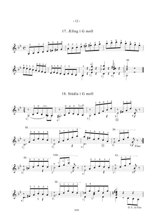 &
b
b
c
œ œ œ œ œ nœ #œ œ œ œ œ œ nœ #œ œ œ œ œ œ œ œ œ œ œ3 31
0 2 4 0
2 3 1 3 0 1 2 4
4
4
1 1
1
3 3
2
&
b
b œ œ œ œ œ œ œ œ œ œ œ œ œ œ œ œ œ
Œ
œ
œ
Œ
œ
œ Œ
#œ
œœ Œ
˙
˙
˙
Ó
œ
Œ
œ
Œ œ Œ œ Œ
˙
Ó
2
4 3 3
3
1
1
1 1
0
0 0 3 3 3
3
4
1
1
3
4
0
4
2
1
1
III
&
b
b 3
4
‰
œ
œ
œ œ œ
‰
œ
œ œ œ œ
‰
œ
œ
œ
œ
œ
‰
#œ
œ
œ
œ
j
‰
˙ œ œ #˙ . ˙ Œ
˙ œ
J
‰
3
2
1 0 0 0
0
4 1
3
1 0 0 1 2 2
4
3 1
5
4
&
b
b
‰
œ
œ
œ œ œ ‰
œ
œ
œ
œ
œ œ
#œ
œ œ
œ
œ
‰
œ
œ
œ
œ
j
‰
˙ . ˙
Œ
˙ .
˙ œ
J
‰
{
1
13 4 2 4
3
4
4
1 1 1
0
4 1 2 3 4 1
1 1 1
3 3
Fine
III
3
III
&
b
b ‰
nœ
œ
œ œ œ
‰
œ
œ
œ
œ
j
‰
‰
œ
œ
œ œ œ
‰
œ
œ
œ
œ
j
‰
˙
Œ
˙ œ
J
‰
˙
Œ
˙ œ
J
‰
3
2 1 4 2 1
3 3
III
VIII
3
2 1 4 3 1
3
2 1 1
3
VI
1
1
1
&
b
b
‰
#œ
œ
œ œ œ
‰
œ
œ
œ
œ œ bœ
œ
œ
œ
œ
œ #
n
œ
œ
œ
Œ Œ
œ .
‰ Œ
˙ .
œ
œ
œ œ ‰ œ œ œ4
3 1 4 2 1
3
1 1 1 12 2 4
1
3
2
D. C. al Fine
III
- 12 -
1039
17. Æfing í G moll
18. Stúdía í G moll
 