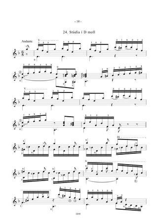 &
b
6
8
œ
j
œ
œ
œ
œ œ
œ
œ
œ œ
œ
œ
œ
œ #œ
œ œ
œ
œ
‰
œ . œ . œ . Œ ‰
1
1 12 3 4 2 1 2 3
2 2 21 14
V
0
Andante
&
b
œ œ œ œ œ
œ
œ œœ
œ n
œœ
œ #
œ
œ
œ œ nœ œ œ œ œ œ #œ
œ . œ
œ #œ œ . Œ ‰0
1 14 42 2
2
4
3
0
0
2
2
3
1
0
1
2
0
0
01
2 3
31 4
&
b
œ
œ
œ
œ œ
œ
œ
œ œ
œ
œ
œ
œ #œ
œ œ
œ
œ
œ . œ . œ . Œ ‰
1 2 3 1 4 2
V 2 2 21 14
&
b
œ œ œ œ œ
‰
œ
œ
œ
#
œ
œ
œ
œ
œ
œ
œ
œ
œ
œ
j
‰ ‰
œ .
œ .
œ
œ
J
œ
J
‰ ‰
1
12
2
4
0
2
24 1 3
&
b
œ
œ
j
œ
œ
j
œ œ
j
œ
œ œ
#œ
œ
œ
œ œ œ
œ
œ
œ
œ œ œ
œ
œ
œ
œ
œ
œ
œ
œ
œ
œ
bœ
œ3
2
4
0
1
1
3
0
4
3
1
2
III
&
b
nœ œ
j
œ œ
j
œ
œ
œ
œ
œ
œ
œ
œ
œ
œ
œ
œ
œ
œ œ œ
œ
œ
œ
œ
œ
œ
œ
œ
œ . œ
œ
J
E0
3
4
1
0
0
2
4
2
3
3
4
V
&
b
œ
#œ
œ
œ œ œ
≈
œ
#œ
œ œ
œ œ
œ
œ
œ
œ
œ
œ
œ
Œ
œ
œ .
œ .
œ
œ œ œ œ
.
1
2
3 1
0
4 1 2
2
4 0
3
2 1 4 41 2
23
3 1
0
0
- 18 -
1039
24. Stúdía í D moll
 