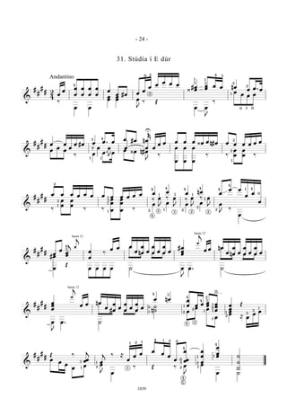 &
##
## 2
4 œ œ œ
œ
œ
œ
œ
œ
œ
œ œ œ #œ œ œ œ œ œ œ œ #¿ œœ œœ œ œ nœ œ œ. œ
‰
œ œ
œœ œœ œ
J
‰ Œ
œ œ
J
‰
œ œ œ œ
Andantino
4
0 2
2
3
1 1
3
4 3
1
2
0 0
2
1
&
##
## œ œ œ œ #œ œ œ. œ œ #œ nœ
œ
k
œ œ œ œ œ œ ¿œ œÄœ œ œ œ œ œ œ
œ œ œ
‰ œ œ. œ œ ¿œ Äœ
J
‰
œ
œ
œ
œ
œ
œ
‰ ‰
œ
œ
œ
œ ‰
Q E. q
3
1 1
4
U
1
3
2
&
##
##
œ œ œ œ œ œ œ œ œ œ œ œ œ œ œ nœ œ œ œ
œ œ
œ
‰
œ
œ
œ
œ ‰ ‰
œœ
œ
œœ
œ ‰
œ œ œ œ œ
J ‰
œ
E E E E
2
3
1
1
1
1
3
4
2
4
1
3
3
1 1
2 2
4
2
1 4
0
‰ ‰ ‰ ‰
2
4
4
2
3
4
1
4
&
##
## œ œ œœ
j ‚
j
œ
œ
‰ œ œ œ
œn
œ
œ œ
œ
œ œ
œ
œ œ #œœœ
‚
j
œ œ nœ
œn
œ
œ œ
œ
œ œ
œ
œ œ#œ
œ Œ œ œ œ œ ˙ œ
J
œ. ˙
harm 12
harm 12
4
3
&
##
## œœœ
‚
j
œ œ nœ
œ #
œ
œ œ œ
œ œ œ
œ œ
œ nœ œ
œ œ œ œœ œœœ
œœœ
Œ
œ
J
œ. ˙
n˙˙ œ œ œ
œ œ ≈ œ œ œ
harm 12
34
1
2
4
1
2
2
4 3
2
1
1
1
1
4 3
II
1
2
2
3 14
&
##
## Œ ‰
œœ
j
œ
j ‰ ≈
œ œ œ œ œ œ œ
œ
œœ
œ
œ
œ
œ
œœ ˙
˙
˙
œ œ œ œ œ œ
J œ
‰ Œ ‰ œ
J
œ
œ ˙
2
3
0
4
1
2
3
4
1
1
3 1
2
24 1 01 2 1
3
4
5
- 24 -
1039
31. Stúdía í E dúr
 