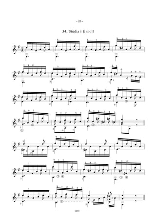 &
#
3
8
œ
œ
œ
œ
œ
œ
œ
œ
œ
œ
œ
œ
œ
œ œ œ
œ
œ
œ
#œ
œ
œ
œ
œ
œ . œ . œ . œ .
Q
Q Q
Q
E
E E E
4 2 1
14 2
&
# œ
œ
œ
œ
œ
œ œ
œ
œ
œ
œ
œ
œ
œ
œ
œ
œ
œ
œ
#œ
œ
œ .
œ .
œ . œ
≈
œ œ œ
E EQ Q
.
Q E
21 4
3
1
13 2 2 4
0
1
2 0 4
‰
&
# œ
œ
œ
œ
œ
œ
œ
œ
œ
œ
œ
œ
œ
œ
œ
œ
œ
œ
œ
œ œ œ
œ
œ
œ . œ bœ œ . œ œ
J
E
E EQ Q Q E
2 1
4 1 3 4 2 24 1 3
3
3
4 1
0
&
#
œ
œ
œ
œ
œ
œ
œ
œ
œ
œ
œ
œ
œ
œ
#œ
#œ
nœ
nœ
œ
œ
‰
œ .
œ
œ œ
œ .
œ
œ
‰
Q E
E E E
E E E
1
4
4 0 3
3
0 21 4 3
3
0 1
4
4 4
3 3 3
3
&
# œ œ
j
œ
œ
œ
œ
œ
œ
œ œ
j
œ
œ
œ
œ
œ
œ
#œ
œ
œ
œ
œ
œ
œ .
#œ
œ
œ
œ
œ
œ
œ .
3
3
2
2
1
4
0
0
&
# œ
œ
œ
œ
œ
œ
œ
œ
œ
œ
œ
œ
œ
#œ
œ
œ
œ
œ
œ
nœ
#œ
œ
œ
œ
œ .
œ . œ .
œ .
E
E
E
EQ
Q
Q
Q
3
1
14 3
3 4
1
1
4 3
3 24
43
&
# œ
œ
œ
œ
œ
œ
œ
œ
œ
œ
œ
œ
œ #œ
j
œ
œ
‰
œ .
œ .
≈
œ
œ
œ
œ
œ
œ
œ
‰
Q
Q E
E E E
3
1
3 3
4 2
2 1
3
4
3
1
1
2
3
- 26 -
1039
34. Stúdía í E moll
 