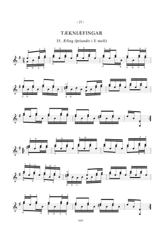 &
#
2
4
œ
œ œ œ
œ
œ
œ
œ
œ
œ
œ
œ
œ
œ œ œ œ
œ
œ
œ œ œ œ œ œ œ œ
œ
œ
œ
œ œ
0
00 3 3
1 1 1
2
0 0 0
0
3
1 1
2
2
33
1
0
1
3
&
# œ œ œ œ œ œ
œ œ œ
œ
œ
œ
œ
œ
œ
œœ
œ
œ
œ
œ
œ
œ
œ
#œ
œ
œ
œ
œ
œ
œ œ œ œ œ œ
1
3 0 03
1
&
#
œ
œ
œ œ œ œ œ œ œ œ œ
œ
œ
œ
œ œ
œ
œ
œ
œ œ œ
œ
œ
œ
#œ
œ
œ
œ
{
&
#
œ
œ
œ œ œ
œ
œ
œ
œ
œ
œ
œ
œ
œ
œ
œ
œ
œ
œ œ
#œ œ œ œ œ œ œ œ œ œ
œ œ
{
1
3
0 0
0
1
1
3 3 3 3
2 1
&
#
œ
œ
œ
œ
œ
œ
œ
œ
œ œ
œ œ œ
œ
œ
œ
œ
œ
œ
œ
œ œ œ œ #œ
œ œ œ
œ
œ
œ œ œ œ œ œ
1 1
1 1
3
3
3
2
0
0
04
2
1
&
#
œ
œ
œ œ œ œ œ œ œ œ œ
œ
œ
œ
œ œ
œ
œ
œ
œ œ œ
œ
œ
œ
#œ
œ
œ
œ
{
1 1 1 12
3 3
0
0 0
2
3
- 27 -
1039
TÆKNIÆFINGAR
35. Æfing (þríundir í E moll)
 