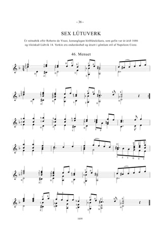 &
b
3
4
˙
˙ œ
œ œ
œ œ œ
œ
œ œ
#˙ œ #œ œ œ œ œ
œ
œ #œ ˙
œ
œ
œ
˙
˙
˙ .
1 1
2
3
0
2
4 4
1
0
0 1
4
3
1
0
4
3
&
b
˙
˙ œ
œ
œ
œ
œ
œ
œ œ
œ
œ
œ œ
#œ . œ
j
˙
˙ Œ
œ
œ #œ œ
œ
œ œ
œ
œ
˙
˙
˙
Œ
{
1
2
3
0
2
1
4
1
1
4
2
0
4
3
1
1
0
4
3
1
2
0
4 4
2
0
&
b
œ
œ
œ
œ
œ
œ
œ
œ
œ
œ
œ
œ œ
œ
œ
œ
n
œ
œ
œ œ .
.œ
œ
j
œ
œ œ
œ œ œ
#œ œ
œ œ œ
œ . œ
J
œ
3
4
1
1
4
0
4
1
2
4
3
1
1
4
0
3
2
1
4
&
b
œ
œ
œ
œ
œ
œ œ œ œ œ
œ
œ œ œ œ #œ .
œ
œ
œ
œ
œ
œ
œ œ
œ ˙ .
œ ˙ œ œ œ œ œ œ
2
1
1
1
3
30
4
1
2
4
2
0
&
b
˙
˙
˙
œ
œ
œ
œ
œ
œ
œ œ
œ
œ
œ œ
#˙ œ #œ œ œ œ œ
˙ #œ œ
œ
œ œ
œ
œ
˙
˙
˙ .
4
1 1
1
2
2
2
3
0 0
4
1
1
4
3
3
4
1 0
&
b
œ
œ
œ
œ
œ
œ
œ œ œ œ œ œ
œ
œ œ
#œ . œ
j
˙
˙ Œ
˙ #
œ
œ
œ
œ
œ
œ
œ
œ
œ
œ
˙
˙
˙
Œ
1 4
1
2
4
3
1
1
0
4
3
4 1
2
0
2
1
0
0
4 4
2
- 36 -
1039
SEX LÚTUVERK
Úr nótnabók eftir Roberto de Viseo, konunglegan hirðlútuleikara, sem gefin var út árið 1686
og tileinkuð Lúðvík 14. Verkin eru endurskoðuð og útsett í gömlum stíl af Napoleon Coste.
46. Menuet
 