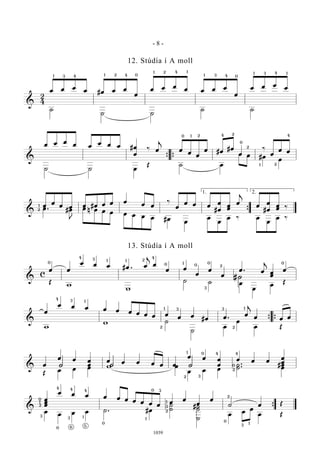 &
2
4
œ œ œ
œ #œ œ œ
œ
œ œ œ
œ œ œ œ
œ
œ œ œ
œ
˙
˙ ˙
˙ ˙
1 3 4 41 2 0 0
1 2 4 1
1 3 4
41 13
&
œ œ œ
œ œ
œ œ œ #œ
œ
‰ œ
j
œ
œ
œ
œ #œ
#œ
œ
‰
œ
œ œ
˙ ˙ œ
Œ ˙ œ
œ œ #œ
œ{ {
0 1 2 24
0
2
21
4
&
œ
œ
œ œ œ #œ œ œ œ
œ œ
‰
œ
œ œ œ
#
œ
œ
œ
œ
œ
j
œ
#
œ
œ
œ
œ ‰œ . #œ
J
œ n œ œ œ œ œ œ œ #œ
œ
œ
œ
œ ‰ œ
œ
œ ‰
{
1
2
1. 2.
&
c
œ œ
œ œ œ #œ . œ
j
œ
œ œ
œ
œ
œ
œ . œ
j
œ
œ
œ
Œ
w
w
˙ ˙ œ
œ
œ
Œ
0
4 3 1 1 2
4
0 0
01
3
2
H#
0
&
œ
œ œ œ œ œ œ œ œ œ œ
œ œ
#œ œ .
œ
j
œ œ œ
w
w ˙
˙
œ
œ
œ Œ
{ {
4 3 1
1 3
2 2
3 1
&
œ
œ œ œ
œ
œ œ œ œ œ œ
œ œ œ
œ
œ œ œ
#
œ
œ
œ
Œ
œ œ œ w œ
œ œ œ
˙ .
.˙ œh h h
1
2
0
3
4 4
0
2
&
œ
œ
œ
œ œ œ œ œ œ œ œ œ œ
œ
œ
œ
œ
˙ œ Œ
œ
œ œ œ ˙ . #œ
˙
˙
#˙
˙
˙
œ
œ
œ
œ Œ
{
2
1
0
3
3
4 4
1
6
4
0
0
5
0 3
1
1
2
3
3
1
2
0
- 8 -
1039
12. Stúdía í A moll
13. Stúdía í A moll
 