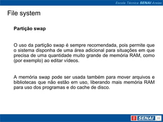 File system

  Partição swap


  O uso da partição swap é sempre recomendada, pois permite que
  o sistema disponha de uma área adicional para situações em que
  precisa de uma quantidade muito grande de memória RAM, como
  (por exemplo) ao editar vídeos.


  A memória swap pode ser usada também para mover arquivos e
  bibliotecas que não estão em uso, liberando mais memória RAM
  para uso dos programas e do cache de disco.
 