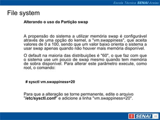 File system
     Alterando o uso da Partição swap


     A propensão do sistema a utilizar memória swap é configurável
     através de uma opção do kernel, a "vm.swappiness", que aceita
     valores de 0 a 100, sendo que um valor baixo orienta o sistema a
     usar swap apenas quando não houver mais memória disponível.
     O default na maioria das distribuições é "60", o que faz com que
     o sistema use um pouco de swap mesmo quando tem memória
     de sobra disponível. Para alterar este parâmetro execute, como
     root, o comando:


      # sysctl vm.swappiness=20


     Para que a alteração se torne permanente, edite o arquivo
     "/etc/sysctl.conf" e adicione a linha "vm.swappiness=20".
 