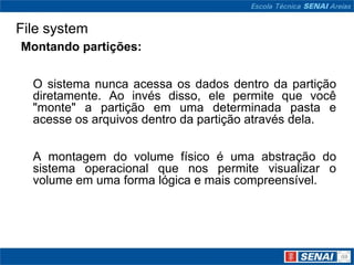 File system
Montando partições:


  O sistema nunca acessa os dados dentro da partição
  diretamente. Ao invés disso, ele permite que você
  "monte" a partição em uma determinada pasta e
  acesse os arquivos dentro da partição através dela.


  A montagem do volume físico é uma abstração do
  sistema operacional que nos permite visualizar o
  volume em uma forma lógica e mais compreensível.
 