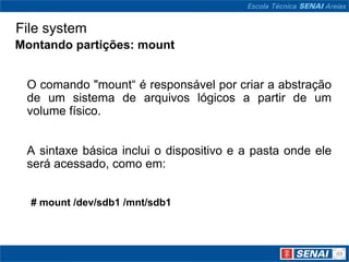 File system
Montando partições: mount


 O comando "mount“ é responsável por criar a abstração
 de um sistema de arquivos lógicos a partir de um
 volume físico.


 A sintaxe básica inclui o dispositivo e a pasta onde ele
 será acessado, como em:


  # mount /dev/sdb1 /mnt/sdb1
 