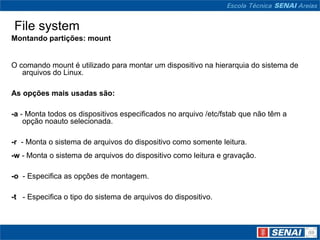 File system
Montando partições: mount


O comando mount é utilizado para montar um dispositivo na hierarquia do sistema de
   arquivos do Linux.

As opções mais usadas são:

-a - Monta todos os dispositivos especificados no arquivo /etc/fstab que não têm a
    opção noauto selecionada.

-r - Monta o sistema de arquivos do dispositivo como somente leitura.
-w - Monta o sistema de arquivos do dispositivo como leitura e gravação.

-o - Especifica as opções de montagem.

-t - Especifica o tipo do sistema de arquivos do dispositivo.
 