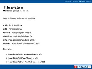 File system
Montando partições: mount


Alguns tipos de sistemas de arquivos:


ext2 - Partições Linux.
ext3 - Partições Linux.
reiserfs - Para partições reiserfs.
vfat - Para partições Windows Fat.
ntfs - Para partições Windows NTFS.
iso9660 - Para montar unidades de cdrom.

Exemplos:

   # mount /dev/hdb1 /mnt/windows -t vfat
   # mount /dev/fd0 /mnt/floppy -t vfat
   # mount /dev/cdrom /mnt/cdrom -t iso9660
 