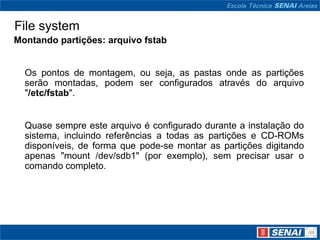 File system
Montando partições: arquivo fstab


  Os pontos de montagem, ou seja, as pastas onde as partições
  serão montadas, podem ser configurados através do arquivo
  "/etc/fstab".


  Quase sempre este arquivo é configurado durante a instalação do
  sistema, incluindo referências a todas as partições e CD-ROMs
  disponíveis, de forma que pode-se montar as partições digitando
  apenas "mount /dev/sdb1" (por exemplo), sem precisar usar o
  comando completo.
 