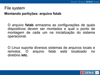 File system
Montando partições: arquivo fstab


 O arquivo fstab armazena as configurações de quais
 dispositivos devem ser montados e qual o ponto de
 montagem de cada um na inicialização do sistema
 operacional.


 O Linux suporta diversos sistemas de arquivos locais e
 remotos. O arquivo fstab está localizado no
 diretório /etc.
 