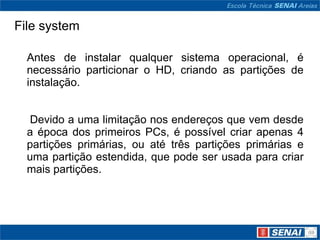 File system

  Antes de instalar qualquer sistema operacional, é
  necessário particionar o HD, criando as partições de
  instalação.


   Devido a uma limitação nos endereços que vem desde
  a época dos primeiros PCs, é possível criar apenas 4
  partições primárias, ou até três partições primárias e
  uma partição estendida, que pode ser usada para criar
  mais partições.
 