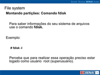 File system
Montando partições: Comando fdisk


  Para saber informações do seu sistema de arquivos
  use o comando fdisk.


Exemplo:

   # fdisk -l


  Perceba que para realizar essa operação preciso estar
  logado como usuário root (superusuário).
 