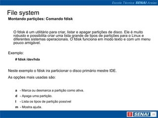 File system
Montando partições: Comando fdisk


   O fdisk é um utilitário para criar, listar e apagar partições de disco. Ele é muito
   robusto e possibilita criar uma lista grande de tipos de partições para o Linux e
   diferentes sistemas operacionais. O fdisk funciona em modo texto e com um menu
   pouco amigável.

Exemplo:
    # fdisk /dev/hda


Neste exemplo o fdisk ira particionar o disco primário mestre IDE.
As opções mais usadas são:


    a - Marca ou desmarca a partição como ativa.
    d - Apaga uma partição.
    l   - Lista os tipos de partição possível
    m - Mostra ajuda.
 
