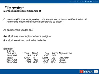 File system
Montando partições: Comando df


O comando df é usado para exibir o número de blocos livres no HD e inodes.. O
   número de inodes é definido na formatação do disco.


As opções mais usadas são:

-h - Mostra as informações de forma amigável.
-i - Mostra o número de inodes restantes.


Exemplo:
  # df -h
  Sist. Arq.      Tam Usad             Disp     Uso% Montado em
  /dev/hda2         19G 3,9G         15G       21%     /
  tmpfs           126M  0           126M       0%     /dev/shm
  /dev/hda1         89M 11M           74M     13%     /boot
  /dev/hda4         13G 8,8G         3,6G     72%    /home
 