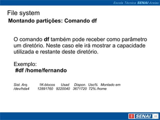 File system
Montando partições: Comando df


  O comando df também pode receber como parâmetro
  um diretório. Neste caso ele irá mostrar a capacidade
  utilizada e restante deste diretório.

  Exemplo:
  #df /home/fernando

  Sist. Arq.    1K-blocos Usad Dispon. Uso% Montado em
  /dev/hda4    12891760 9220040 3671720 72% /home
 