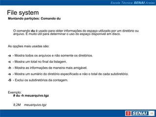 File system
Montando partições: Comando du


   O comando du é usado para obter informações do espaço utilizado por um diretório ou
   arquivo. É muito útil para determinar o uso do espaço disponivel em disco.


As opções mais usadas são:

-a - Mostra todos os arquivos e não somente os diretórios.
-c - Mostra um total no final da listagem.
-h - Mostra as informações de maneira mais amigável.
-s - Mostra um sumário do diretório especificado e não o total de cada subdiretório.
-S - Exclui os subdiretórios da contagem.


Exemplo:
   # du -h meuarquivo.tgz

   8,2M    meuarquivo.tgz
 