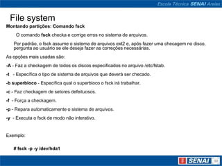 File system
Montando partições: Comando fsck
    O comando fsck checka e corrige erros no sistema de arquivos.
   Por padrão, o fsck assume o sistema de arquivos ext2 e, após fazer uma checagem no disco,
   pergunta ao usuário se ele deseja fazer as correções necessárias.
As opções mais usadas são:
-A - Faz a checkagem de todos os discos especificados no arquivo /etc/fstab.
-t - Específica o tipo de sistema de arquivos que deverá ser checado.
-b superbloco - Específica qual o superbloco o fsck irá trabalhar.
-c - Faz checkagem de setores defeituosos.
-f - Força a checkagem.
-p - Repara automaticamente o sistema de arquivos.
-y - Executa o fsck de modo não interativo.


Exemplo:

   # fsck -p -y /dev/hda1
 