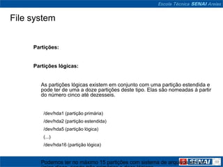 File system


     Partições:


     Partições lógicas:


        As partições lógicas existem em conjunto com uma partição estendida e
        pode ter de uma a doze partições deste tipo. Elas são nomeadas á partir
        do número cinco até dezesseis.


         /dev/hda1 (partição primária)
         /dev/hda2 (partição estendida)
         /dev/hda5 (partição lógica)
         (...)
         /dev/hda16 (partição lógica)


        Podemos ter no máximo 15 partições com sistema de arquivos em um
 