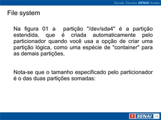 File system

  Na figura 01 a partição "/dev/sda4" é a partição
  estendida, que é criada automaticamente pelo
  particionador quando você usa a opção de criar uma
  partição lógica, como uma espécie de "container" para
  as demais partições.


  Nota-se que o tamanho especificado pelo particionador
  é o das duas partições somadas:
 