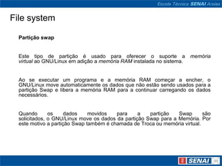 File system

  Partição swap


  Este tipo de partição é usado para oferecer o suporte a memória
  virtual ao GNU/Linux em adição a memória RAM instalada no sistema.


  Ao se executar um programa e a memória RAM começar a encher, o
  GNU/Linux move automaticamente os dados que não estão sendo usados para a
  partição Swap e libera a memória RAM para a continuar carregando os dados
  necessários.


  Quando       os     dados    movidos   para     a   partição   Swap       são
  solicitados, o GNU/Linux move os dados da partição Swap para a Memória. Por
  este motivo a partição Swap também é chamada de Troca ou memória virtual.
 