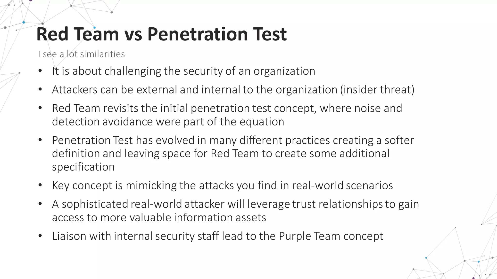 Red	
  Team	
  vs	
  Penetration	
  Test
I	
  see	
  a	
  lot	
  similarities
• It	
  is	
  about	
  challenging	
  the	
  security	
  of	
  an	
  organization
• Attackers	
  can	
  be	
  external	
  and	
  internal	
  to	
  the	
  organization	
  (insider	
  threat)
• Red	
  Team	
  revisits	
  the	
  initial	
  penetration	
  test	
  concept,	
  where	
  noise	
  and	
  
detection	
  avoidance	
  were	
  part	
  of	
  the	
  equation
• Penetration	
  Test	
  has	
  evolved	
  in	
  many	
  different	
  practices	
  creating	
  a	
  softer	
  
definition	
  and	
  leaving	
  space	
  for	
  Red	
  Team	
  to	
  create	
  some	
  additional	
  
specification
• Key	
  concept	
  is	
  mimicking	
  the	
  attacks	
  you	
  find	
  in	
  real-­‐world	
  scenarios
• A	
  sophisticated	
  real-­‐world	
  attacker	
  will	
  leverage	
  trust	
  relationships	
  to	
  gain	
  
access	
  to	
  more	
  valuable	
  information	
  assets
• Liaison	
  with	
  internal	
  security	
  staff	
  lead	
  to	
  the	
  Purple	
  Team	
  concept
 