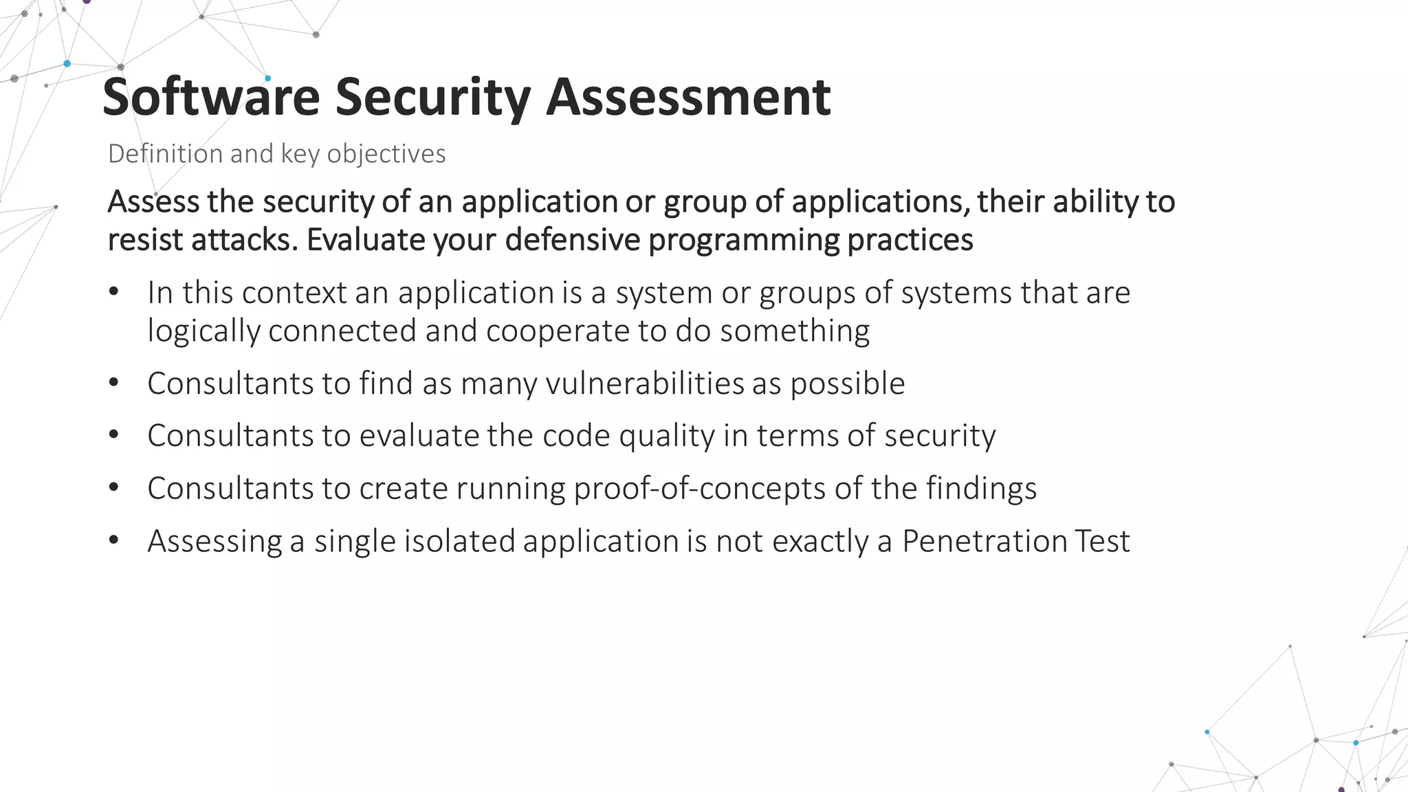 Software	
  Security	
  Assessment
Definition	
  and	
  key	
  objectives
Assess	
  the	
  security	
  of	
  an	
  application	
  or	
  group	
  of	
  applications,	
  their	
  ability	
  to	
  
resist	
  attacks.	
  Evaluate	
  your	
  defensive	
  programming	
  practices
• In	
  this	
  context	
  an	
  application	
  is	
  a	
  system	
  or	
  groups	
  of	
  systems	
  that	
  are	
  
logically	
  connected	
  and	
  cooperate	
  to	
  do	
  something
• Consultants	
  to	
  find	
  as	
  many	
  vulnerabilities	
  as	
  possible
• Consultants	
  to	
  evaluate	
  the	
  code	
  quality	
  in	
  terms	
  of	
  security
• Consultants	
  to	
  create	
  running	
  proof-­‐of-­‐concepts	
  of	
  the	
  findings
• Assessing	
  a	
  single	
  isolated	
  application	
  is	
  not	
  exactly	
  a	
  Penetration	
  Test
 