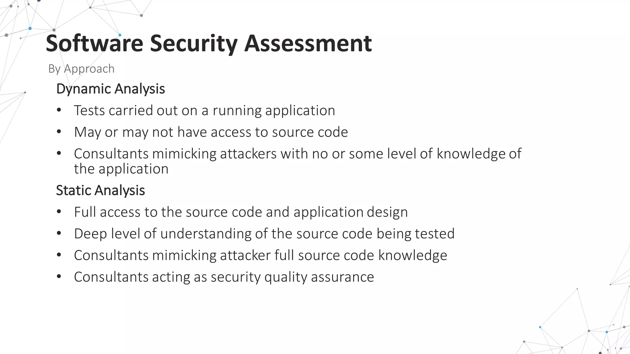 Software	
  Security	
  Assessment
By	
  Approach
Dynamic	
  Analysis
• Tests	
  carried	
  out	
  on	
  a	
  running	
  application
• May	
  or	
  may	
  not	
  have	
  access	
  to	
  source	
  code
• Consultants	
  mimicking	
  attackers	
  with	
  no	
  or	
  some	
  level	
  of	
  knowledge	
  of	
  
the	
  application
Static	
  Analysis
• Full	
  access	
  to	
  the	
  source	
  code	
  and	
  application	
  design
• Deep	
  level	
  of	
  understanding	
  of	
  the	
  source	
  code	
  being	
  tested
• Consultants	
  mimicking	
  attacker	
  full	
  source	
  code	
  knowledge
• Consultants	
  acting	
  as	
  security	
  quality	
  assurance
 