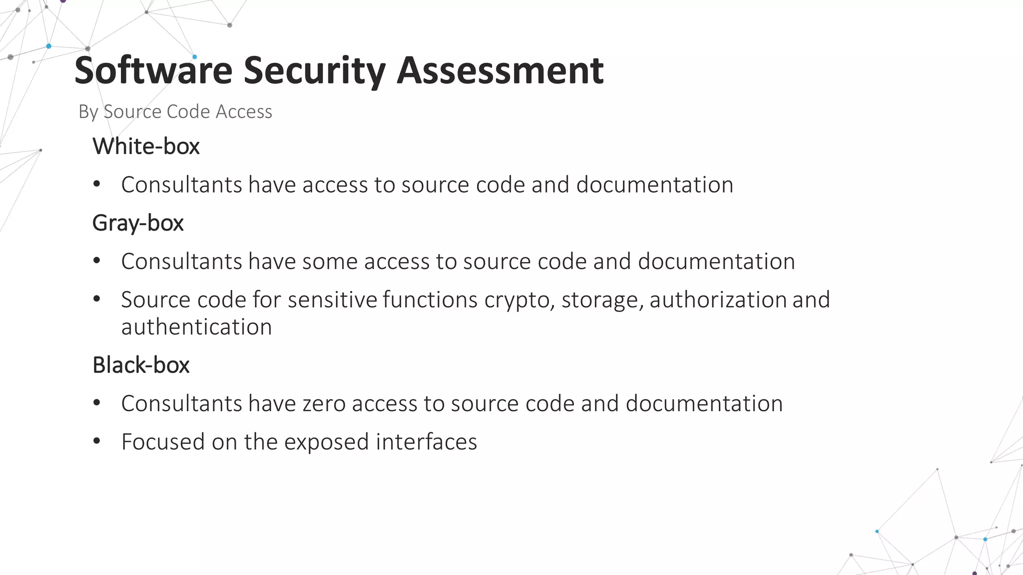 Software	
  Security	
  Assessment
By	
  Source	
  Code	
  Access
White-­‐box
• Consultants	
  have	
  access	
  to	
  source	
  code	
  and	
  documentation
Gray-­‐box	
  
• Consultants	
  have	
  some	
  access	
  to	
  source	
  code	
  and	
  documentation
• Source	
  code	
  for	
  sensitive	
  functions	
  crypto,	
  storage,	
  authorization	
  and	
  
authentication
Black-­‐box	
  
• Consultants	
  have	
  zero	
  access	
  to	
  source	
  code	
  and	
  documentation
• Focused	
  on	
  the	
  exposed	
  interfaces
 