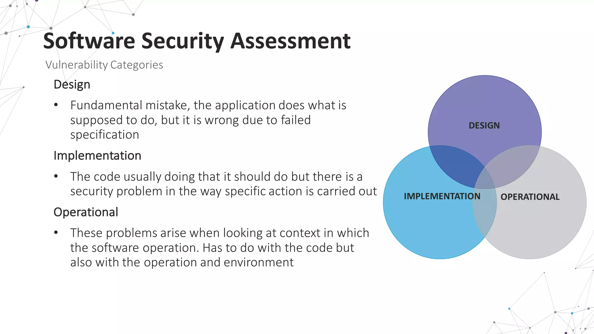 Software	
  Security	
  Assessment
Vulnerability	
  Categories
Design
• Fundamental	
  mistake,	
  the	
  application	
  does	
  what	
  is	
  
supposed	
  to	
  do,	
  but	
  it	
  is	
  wrong	
  due	
  to	
  failed	
  
specification
Implementation	
  
• The	
  code	
  usually	
  doing	
  that	
  it	
  should	
  do	
  but	
  there	
  is	
  a	
  
security	
  problem	
  in	
  the	
  way	
  specific	
  action	
  is	
  carried	
  out
Operational
• These	
  problems	
  arise	
  when	
  looking	
  at	
  context	
  in	
  which	
  
the	
  software	
  operation.	
  Has	
  to	
  do	
  with	
  the	
  code	
  but	
  
also	
  with	
  the	
  operation	
  and	
  environment
DESIGN
OPERATIONALIMPLEMENTATION
 
