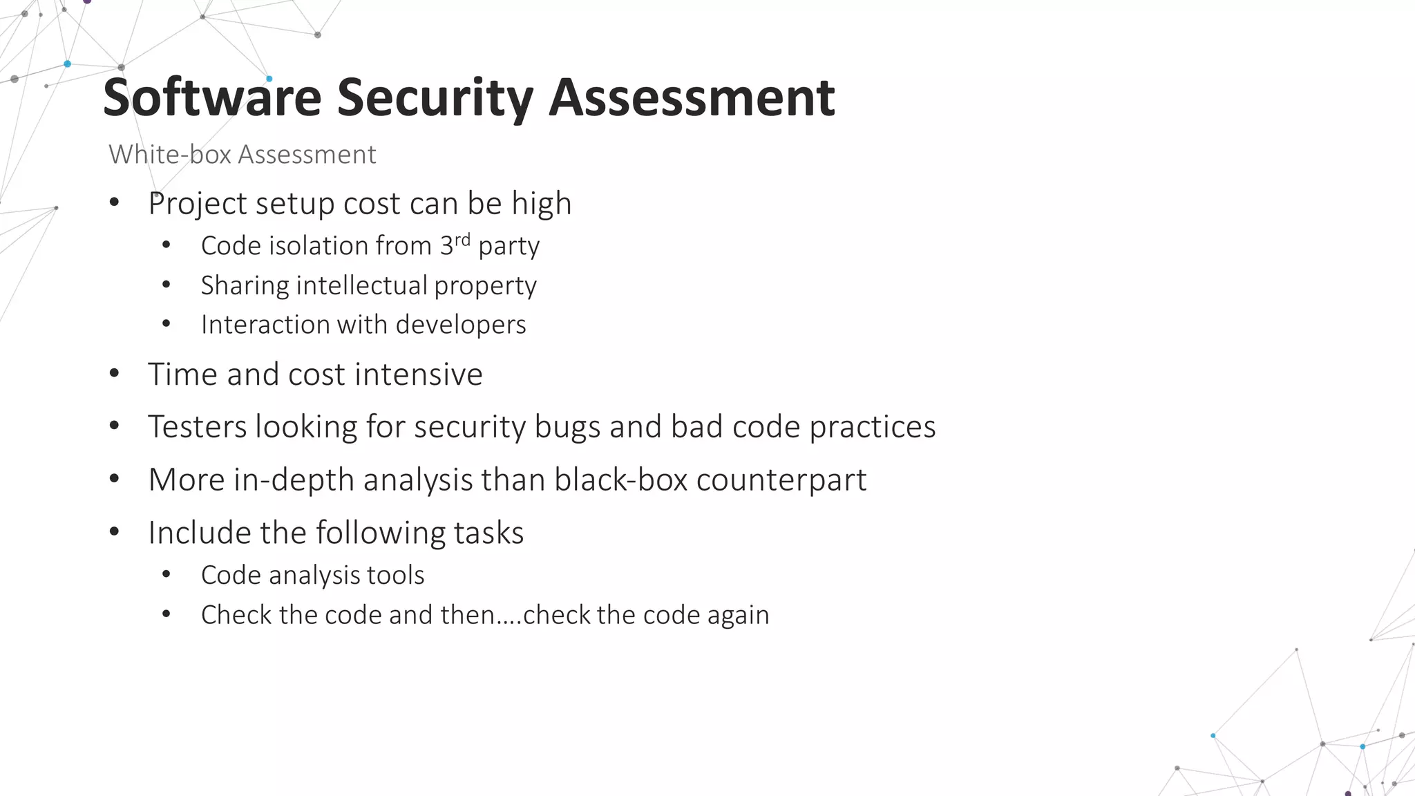 Software	
  Security	
  Assessment
White-­‐box	
  Assessment
• Project	
  setup	
  cost	
  can	
  be	
  high
• Code	
  isolation	
  from	
  3rd party
• Sharing	
  intellectual	
  property
• Interaction	
  with	
  developers
• Time	
  and	
  cost	
  intensive	
  
• Testers	
  looking	
  for	
  security	
  bugs	
  and	
  bad	
  code	
  practices
• More	
  in-­‐depth	
  analysis	
  than	
  black-­‐box	
  counterpart
• Include	
  the	
  following	
  tasks
• Code	
  analysis	
  tools
• Check	
  the	
  code	
  and	
  then….check	
  the	
  code	
  again
 