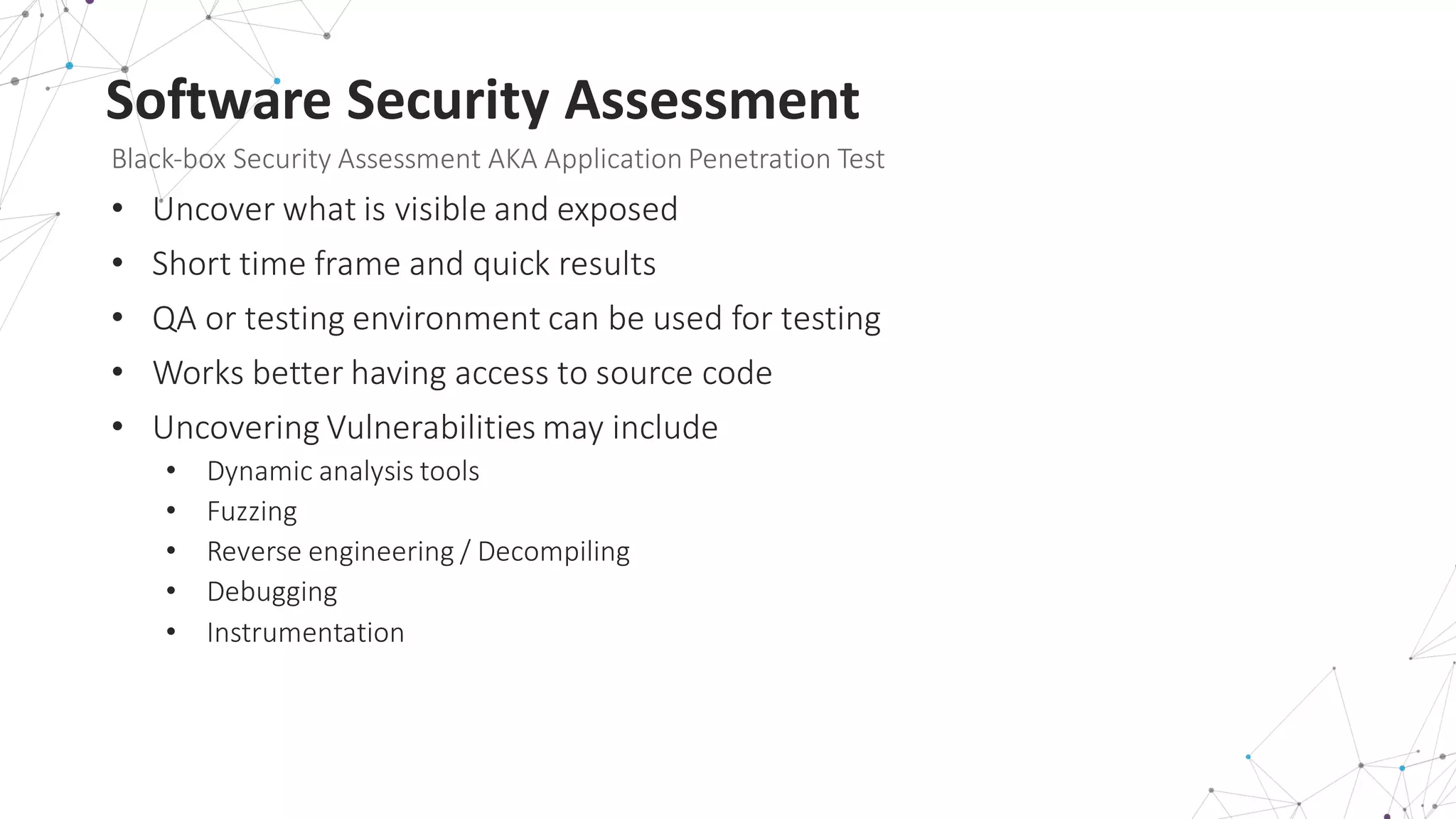 Software	
  Security	
  Assessment
Black-­‐box	
  Security	
  Assessment	
  AKA	
  Application	
  Penetration	
  Test
• Uncover	
  what	
  is	
  visible	
  and	
  exposed
• Short	
  time	
  frame	
  and	
  quick	
  results
• QA	
  or	
  testing	
  environment	
  can	
  be	
  used	
  for	
  testing
• Works	
  better	
  having	
  access	
  to	
  source	
  code
• Uncovering	
  Vulnerabilities	
  may	
  include
• Dynamic	
  analysis	
  tools
• Fuzzing
• Reverse	
  engineering	
  /	
  Decompiling
• Debugging
• Instrumentation
 